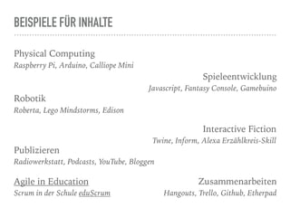 BEISPIELE FÜR INHALTE
Physical Computing
Raspberry Pi, Arduino, Calliope Mini
Spieleentwicklung
Javascript, Fantasy Console, Gamebuino
Robotik
Roberta, Lego Mindstorms, Edison
Interactive Fiction
Twine, Inform, Alexa Erzählkreis-Skill
Publizieren
Radiowerkstatt, Podcasts, YouTube, Bloggen
Zusammenarbeiten
Hangouts, Trello, Github, Etherpad
Agile in Education
Scrum in der Schule eduScrum
 