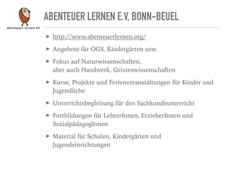 ABENTEUER LERNEN E.V, BONN-BEUEL
➤ http://www.abenteuerlernen.org/
➤ Angebote für OGS, Kindergärten usw.
➤ Fokus auf Naturwissenschaften,  
aber auch Handwerk, Geisteswissenschaften
➤ Kurse, Projekte und Ferienveranstaltungen für Kinder und
Jugendliche
➤ Unterrichtsbegleitung für den Sachkundeunterricht
➤ Fortbildungen für LehrerInnen, ErzieherInnen und
SozialpädagogInnen
➤ Material für Schulen, Kindergärten und
Jugendeinrichtungen
 