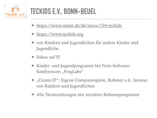 TECKIDS E.V., BONN-BEUEL
➤ https://www.tarent.de/de/news/154-teckids
➤ https://www.teckids.org
➤ von Kindern und Jugendlichen für andere Kinder und
Jugendliche
➤ Fokus auf IT
➤ Kinder- und Jugendprogramm bei Freie Software-
Konferenzen „FrogLabs“
➤ „Create.IT“: Eigene Computerspiele, Roboter o.ä., betreut
von Kindern und Jugendlichen
➤ Alle Veranstaltungen mit sozialem Rahmenprogramm
 