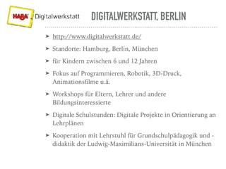 DIGITALWERKSTATT, BERLIN
➤ http://www.digitalwerkstatt.de/
➤ Standorte: Hamburg, Berlin, München
➤ für Kindern zwischen 6 und 12 Jahren
➤ Fokus auf Programmieren, Robotik, 3D-Druck,
Animationsﬁlme u.ä.
➤ Workshops für Eltern, Lehrer und andere
Bildungsinteressierte
➤ Digitale Schulstunden: Digitale Projekte in Orientierung an
Lehrplänen
➤ Kooperation mit Lehrstuhl für Grundschulpädagogik und -
didaktik der Ludwig-Maximilians-Universität in München
 