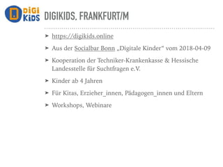 DIGIKIDS, FRANKFURT/M
➤ https://digikids.online
➤ Aus der Socialbar Bonn „Digitale Kinder“ vom 2018-04-09
➤ Kooperation der Techniker-Krankenkasse & Hessische
Landesstelle für Suchtfragen e.V.
➤ Kinder ab 4 Jahren
➤ Für Kitas, Erzieher_innen, Pädagogen_innen und Eltern
➤ Workshops, Webinare
 