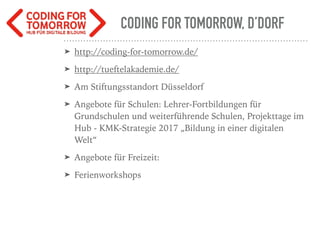 CODING FOR TOMORROW, D’DORF
➤ http://coding-for-tomorrow.de/
➤ http://tueftelakademie.de/
➤ Am Stiftungsstandort Düsseldorf
➤ Angebote für Schulen: Lehrer-Fortbildungen für
Grundschulen und weiterführende Schulen, Projekttage im
Hub - KMK-Strategie 2017 „Bildung in einer digitalen
Welt“
➤ Angebote für Freizeit:
➤ Ferienworkshops
 