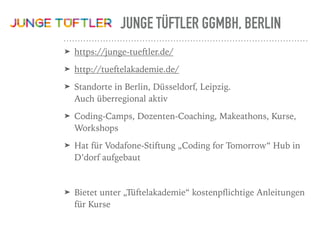 JUNGE TÜFTLER GGMBH, BERLIN
➤ https://junge-tueftler.de/
➤ http://tueftelakademie.de/
➤ Standorte in Berlin, Düsseldorf, Leipzig.  
Auch überregional aktiv
➤ Coding-Camps, Dozenten-Coaching, Makeathons, Kurse,
Workshops
➤ Hat für Vodafone-Stiftung „Coding for Tomorrow“ Hub in
D’dorf aufgebaut
➤ Bietet unter „Tüftelakademie“ kostenpﬂichtige Anleitungen
für Kurse
 