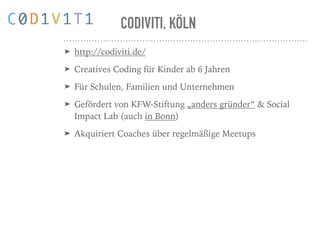 CODIVITI, KÖLN
➤ http://codiviti.de/
➤ Creatives Coding für Kinder ab 6 Jahren
➤ Für Schulen, Familien und Unternehmen
➤ Gefördert von KFW-Stiftung „anders gründer“ & Social
Impact Lab (auch in Bonn)
➤ Akquiriert Coaches über regelmäßige Meetups
 