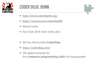 CODER DOJO, BONN
➤ http://www.coderdojobn.org/
➤ https://twitter.com/coderDojoBN
➤ Maxim Loick
➤ Seit Ende 2016 nicht mehr aktiv
➤ Teil des Netzwerkes CoderDojo
➤ https://coderdojo.com/
➤ The global network for  
free computer programming clubs for young people
 