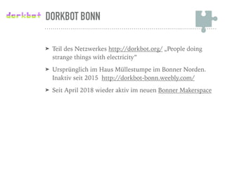 DORKBOT BONN
➤ Teil des Netzwerkes http://dorkbot.org/ „People doing
strange things with electricity“
➤ Ursprünglich im Haus Müllestumpe im Bonner Norden.
Inaktiv seit 2015 http://dorkbot-bonn.weebly.com/
➤ Seit April 2018 wieder aktiv im neuen Bonner Makerspace
 
