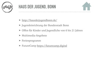 HAUS DER JUGEND, BONN
➤ http://hausderjugendbonn.de/
➤ Jugendeinrichtung der Bundesstadt Bonn
➤ Oﬀen für Kinder und Jugendliche von 6 bis 21 Jahren
➤ Multimedia-Angebote
➤ Ferienprogramm
➤ FutureCamp https://futurecamp.digital
 