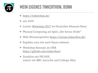 MEIN EIGENES TINKERTHON, BONN
➤ https://tinkerthon.de/
➤ seit 2010
➤ Letzter Workshop 2017 im Deutschen Museum Bonn
➤ Physical Computing am Spiel „Der heisse Draht“
➤ Wiki-Wissensspeicher https://wissen.tinkerthon.de/
➤ Ergebnis zum mit nach Hause nehmen
➤ Workshop-Konzept als OER  
https://github.com/tinkerthon/
➤ Zunächst mit PICAXE,  
zuletzt mit BBC micro:bit und Calliope Mini
 