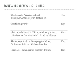 AGENDA DES ABENDS - 19 .. 21 UHR
Chefkoch als Rezeptportal und  
attraktiver Arbeitgeber in der Region
5m
Vorstellungsrunde 10m
Ideen aus der Session "Chancen bilden@Bonn"
beim Bonner Barcamp vom 23.2. rekapitulieren
15m
Themen sammeln, Arbeitsgruppen bilden,
Projekte deﬁnieren - We have Post-Its!
75m
Feedback, Planung eines nächsten Treﬀens 15m
 