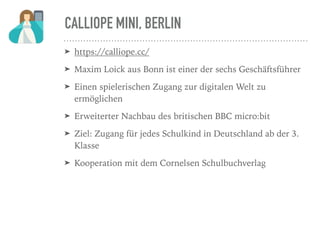 CALLIOPE MINI, BERLIN
➤ https://calliope.cc/
➤ Maxim Loick aus Bonn ist einer der sechs Geschäftsführer
➤ Einen spielerischen Zugang zur digitalen Welt zu
ermöglichen
➤ Erweiterter Nachbau des britischen BBC micro:bit
➤ Ziel: Zugang für jedes Schulkind in Deutschland ab der 3.
Klasse
➤ Kooperation mit dem Cornelsen Schulbuchverlag
 