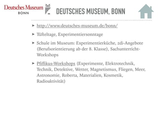DEUTSCHES MUSEUM, BONN
➤ http://www.deutsches-museum.de/bonn/
➤ Tüfteltage, Experimentiersonntage
➤ Schule im Museum: Experimentierküche, zdi-Angebote
(Berufsorientierung ab der 8. Klasse), Sachunterricht-
Workshops
➤ Pﬁﬃkus-Workshops (Experimente, Elektrotechnik,
Technik, Detektive, Wetter, Magnetismus, Fliegen, Meer,
Astronomie, Roberta, Materialien, Kosmetik,
Radioaktivität)
 