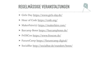 REGELMÄSSIGE VERANSTALTUNGEN
➤ Girls Day https://www.girls-day.de/
➤ Hour of Code https://code.org/
➤ MakerFaire(s) https://makerfaire.com/
➤ Barcamp Bonn https://barcampbonn.de/
➤ FrOSCon https://www.froscon.de/
➤ FutureCamp https://futurecamp.digital/
➤ SocialBar http://socialbar.de/standort/bonn/
 