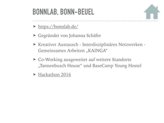 BONNLAB, BONN-BEUEL
➤ https://bonnlab.de/
➤ Gegründet von Johanna Schäfer
➤ Kreativer Austausch - Interdisziplinäres Netzwerken -
Gemeinsames Arbeiten „KAINGA“
➤ Co-Working ausgeweitet auf weitere Standorte
„Tannenbusch House“ und BaseCamp Young Hostel
➤ Hackathon 2016
 