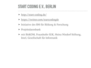 START CODING E.V., BERLIN
➤ http://start-coding.de/
➤ https://twitter.com/startcodingde
➤ Initiative des BM für Bildung & Forschung
➤ Projektdatenbank
➤ mit BitKOM, Fraunhofer IUK, Heinz Nixdorf Stiftung,
Intel, Gesellschaft für Informatik
 