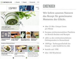 CHEFKOCH
Wir liefern unseren Nutzern
das Rezept für gemeinsame
Momente des Glücks. 
➤ über 23 Mio. Unique Usern  
pro Monat
➤ Europas reichweitenstärkste Plattform
im Bereich Kochen und Rezepte
➤ zählt zu den reichweitenstärksten
Onlineportalen in Deutschland
➤ 100%ige  Tochtergesellschaft der
Gruner + Jahr GmbH & Co. KG
➤ besteht seit 1998
➤ über 100 Mitarbeiter
 