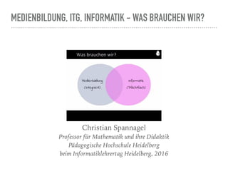 MEDIENBILDUNG, ITG, INFORMATIK - WAS BRAUCHEN WIR?
Christian Spannagel
Professor für Mathematik und ihre Didaktik 
Pädagogische Hochschule Heidelberg 
beim Informatiklehrertag Heidelberg, 2016
 