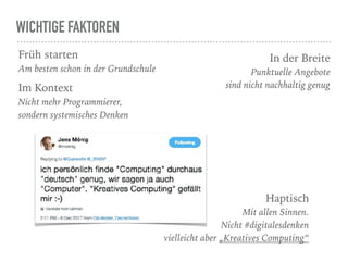 WICHTIGE FAKTOREN
Früh starten
Am besten schon in der Grundschule
In der Breite
Punktuelle Angebote  
sind nicht nachhaltig genugIm Kontext
Nicht mehr Programmierer,  
sondern systemisches Denken
Haptisch
Mit allen Sinnen.  
Nicht #digitalesdenken 
vielleicht aber „Kreatives Computing“
 