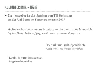 KULTURTECHNIK - HÄH?
➤ Namensgeber ist das Seminar von Till Heilmann  
an der Uni Bonn im Sommersemester 2017
»Software has become our interface to the world« Lev Manovich
Digitale Medien laufen auf programmierbaren, vernetzten Computern
Technik und Kulturgeschichte
Computer & Programmiersprachen
Logik & Funktionsweise
Programmiersprachen
 