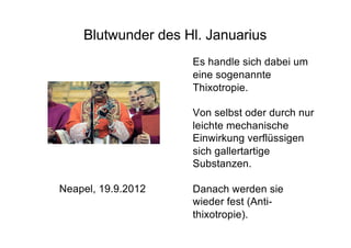 Blutwunder des Hl. Januarius
Neapel, 19.9.2012
Es handle sich dabei um
eine sogenannte
Thixotropie.
Von selbst oder durch nur
leichte mechanische
Einwirkung verflüssigen
sich gallertartige
Substanzen.
Danach werden sie
wieder fest (Anti-
thixotropie).
 