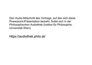Den Audio-Mitschnitt des Vortrags, auf den sich diese
Powerpoint-Präsentation bezieht, findet sich in der
Philosophischen Audiothek (Institut für Philosophie,
Universität Wien):
https://audiothek.philo.at/
 