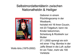 Selbstmordattentäterin zwischen
Nationalheldin & Heiliger
Wafa Idris (1975-2002)
Geboren in einem
Flüchtlingscamp in der
Westbank,
heiratet mit 16 ihren Cousin,
mit 23 Totgeburt, kann nie
Kinder bekommen,
Scheidung & Rückkehr zur
Mutter
27.1.2002 sprengt sie sich
mit einer 11kg -Bombe in der
Jaffa Street in die Luft: außer
ihr ein Toter, mehr als 100
Verletzte
 