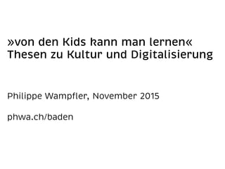 »von den Kids kann man lernen« 
Thesen zu Kultur und Digitalisierung 
Philippe Wampﬂer, November 2015 
phwa.ch/baden
 