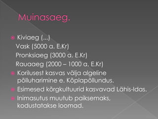 Muinasaeg.Kiviaeg (...)    Vask (5000 a. E.Kr)    Pronksiaeg (3000 a. E.Kr)    Rauaaeg (2000 – 1000 a. E.Kr) Korilusest kasvas välja algeline põlluharimine e. Kõplapõllundus. Esimesed kõrgkultuurid kasvavad Lähis-Idas. Inimasutus muutub paiksemaks, kodustatakse loomad.