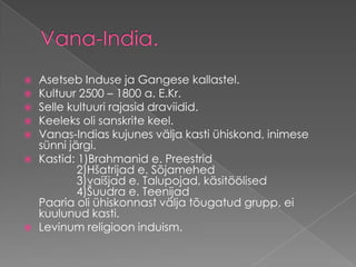Vana-India.Asetseb Induse ja Gangese kallastel. Kultuur 2500 – 1800 a. E.Kr. Selle kultuuri rajasid draviidid. Keeleks oli sanskrite keel. Vanas-Indias kujunes välja kasti ühiskond, inimese sünni järgi. Kastid: 1)Brahmanid e. Preestrid            2)Hšatrijad e. Sõjamehed             3)vaišjad e. Talupojad, käsitöölised            4)Šuudra e. TeenijadPaaria oli ühiskonnast välja tõugatud grupp, ei kuulunud kasti. Levinum religioon induism.