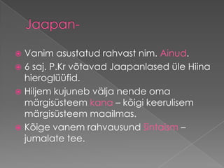 Jaapan-Vanim asustatud rahvast nim. Ainud. 6 saj. P.Kr võtavad Jaapanlased üle Hiina hieroglüüfid. Hiljem kujuneb välja nende oma märgisüsteem kana – kõigi keerulisem märgisüsteem maailmas. Kõige vanem rahvausund šintaism – jumalate tee.