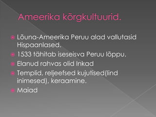 Ameerika kõrgkultuurid.Lõuna-Ameerika Peruu alad vallutasid Hispaanlased. 1533 tähitab iseseisva Peruu lõppu. Elanud rahvas olid Inkad Templid, reljeefsed kujutised(lind inimesed), keraamine. Maiad