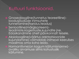 Kultuuri funktsioonid.Gnoseoloogiline(tunnetus teoreetiline)-loodusjõudude inimsuhete tunnetamine(haridus,teadus)         Seniootiline(märgisüsteem)-teadmiste,kogemuste,kujundite jne. Edasikandmine ühelt põlvkonnalt teisele. Aksioloogiline(väärtus orentatsioonide kujundamine)-võimaldab inimesel keerulises maailmas oma koha leida. Hormantiivne(on kogum käitumisnorme)-avaliku arvamuse silmis kohustuslik käitumine. 
