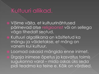 Kultuuri allikad.Võime väita, et kultuurinähtused pärinevad otse religioonist või on sellega väga tihedalt seotud. Kultuuri algallikana on käsitletud ka mängu ja väidetakse, et mäng on vanem kui kultuur. Loomad oskasid mängida enne inimet. Ürgaja inimese õpetus ja kasvatus toimis sugukonna varal – mida oskas üks seda pidi teadma ka teine e. Kõik on võrdsed.