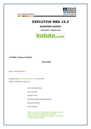 EXECUTIVE MBA 15.3
MARKETING MODULE
CASE STUDY: KULULA.COM

LECTURER: Professor Geoff Bick
FINAL MARK:

Date: 10 October 2013

Prepared by AMANDA BRINKMANN on behalf of
EMBA 15 Module 3, Group 4

Amanda Brinkmann
Henry Jonker
Wilhelm Kühn
Mandisa Mashicila-Sekgalakane
Rachel Mathale
Zinnia Molelo
NOTE: CASE STUDY BRIEFING DOCUMENT UPON
WHICH THE MINI-MARKETING ANALYSIS
MODULAR/CLASS PROJECT IS BASED – ATTACHED
AT END OF DOCUMENT

 