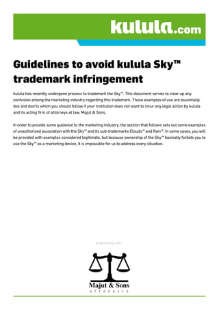 Guidelines to avoid kulula Sky™
trademark infringement
kulula has recently undergone process to trademark the Sky™. This document serves to clear up any
confusion among the marketing industry regarding this trademark. These examples of use are essentially
dos and don’ts which you should follow if your institution does not want to incur any legal action by kulula
and its acting firm of attorneys at law, Majut & Sons.


In order to provide some guidance to the marketing industry, the section that follows sets out some examples
of unauthorised association with the Sky™ and its sub-trademarks Clouds™ and Rain™. In some cases, you will
be provided with examples considered legitimate, but because ownership of the Sky™ basically forbids you to
use the Sky™ as a marketing device, it is impossible for us to address every situation.




                                                    In partnership with:




                                            Majut & Sons
                                            A   T     T   O   R   N   E    Y   S
 