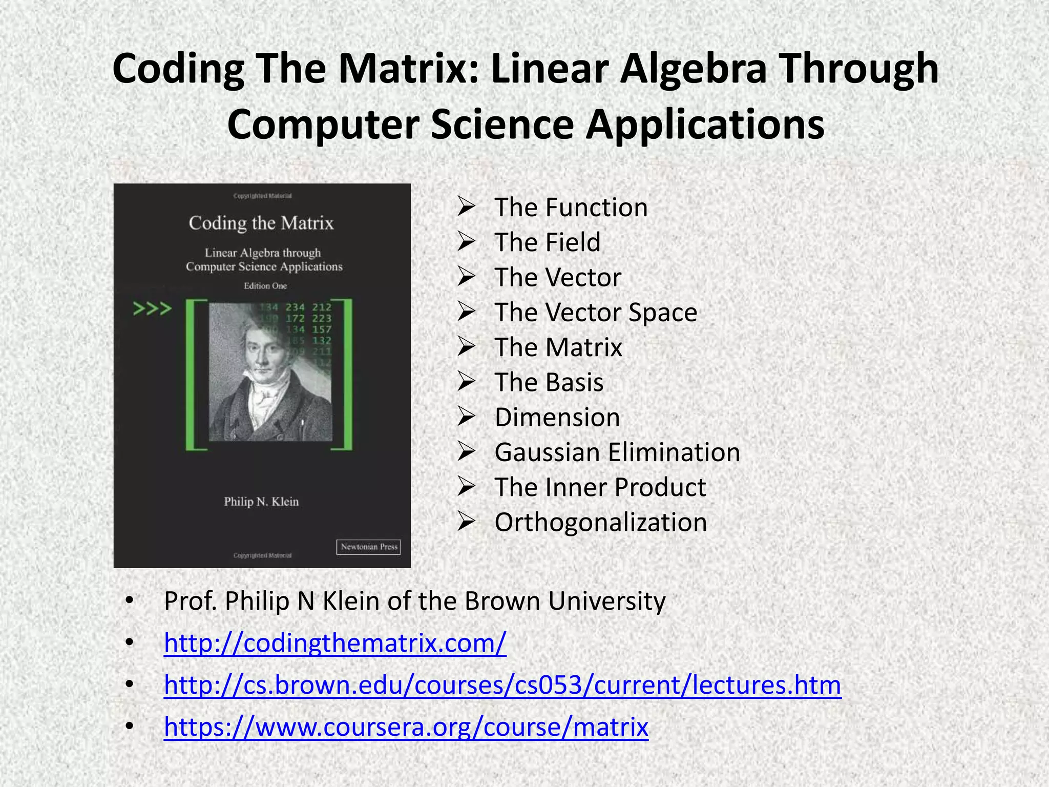 Coding The Matrix: Linear Algebra Through
Computer Science Applications










•
•
•
•

The Function
The Field
The Vector
The Vector Space
The Matrix
The Basis
Dimension
Gaussian Elimination
The Inner Product
Orthogonalization

Prof. Philip N Klein of the Brown University
http://codingthematrix.com/
http://cs.brown.edu/courses/cs053/current/lectures.htm
https://www.coursera.org/course/matrix

 
