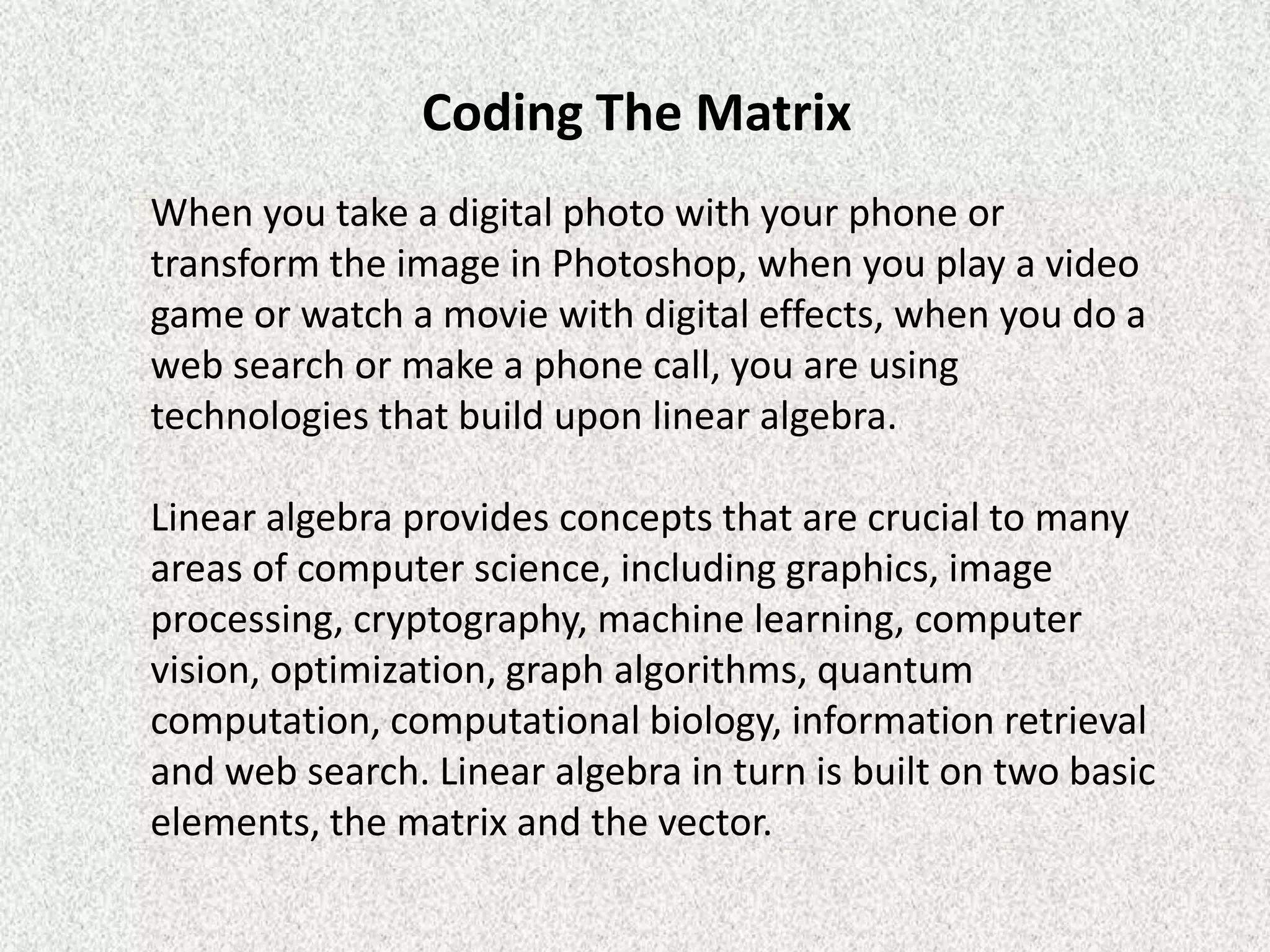 Coding The Matrix
When you take a digital photo with your phone or
transform the image in Photoshop, when you play a video
game or watch a movie with digital effects, when you do a
web search or make a phone call, you are using
technologies that build upon linear algebra.
Linear algebra provides concepts that are crucial to many
areas of computer science, including graphics, image
processing, cryptography, machine learning, computer
vision, optimization, graph algorithms, quantum
computation, computational biology, information retrieval
and web search. Linear algebra in turn is built on two basic
elements, the matrix and the vector.

 