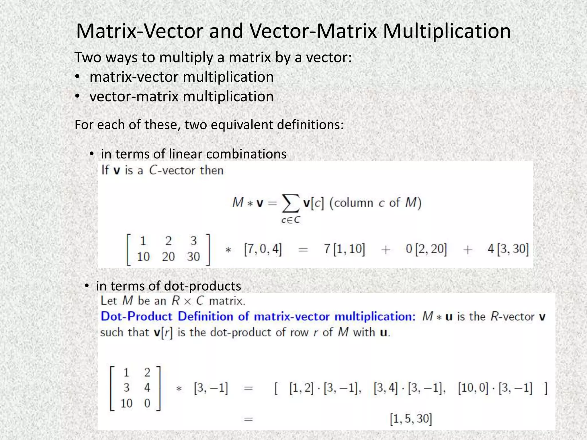 Matrix-Vector and Vector-Matrix Multiplication
Two ways to multiply a matrix by a vector:
• matrix-vector multiplication
• vector-matrix multiplication
For each of these, two equivalent definitions:

• in terms of linear combinations

• in terms of dot-products

 