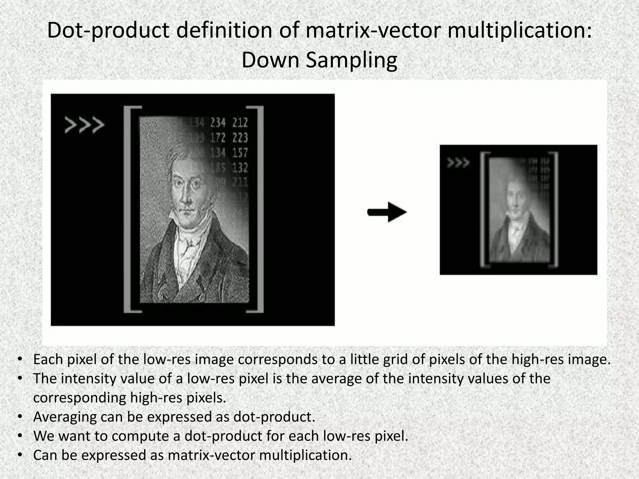 Dot-product definition of matrix-vector multiplication:
Down Sampling

• Each pixel of the low-res image corresponds to a little grid of pixels of the high-res image.
• The intensity value of a low-res pixel is the average of the intensity values of the
corresponding high-res pixels.
• Averaging can be expressed as dot-product.
• We want to compute a dot-product for each low-res pixel.
• Can be expressed as matrix-vector multiplication.

 