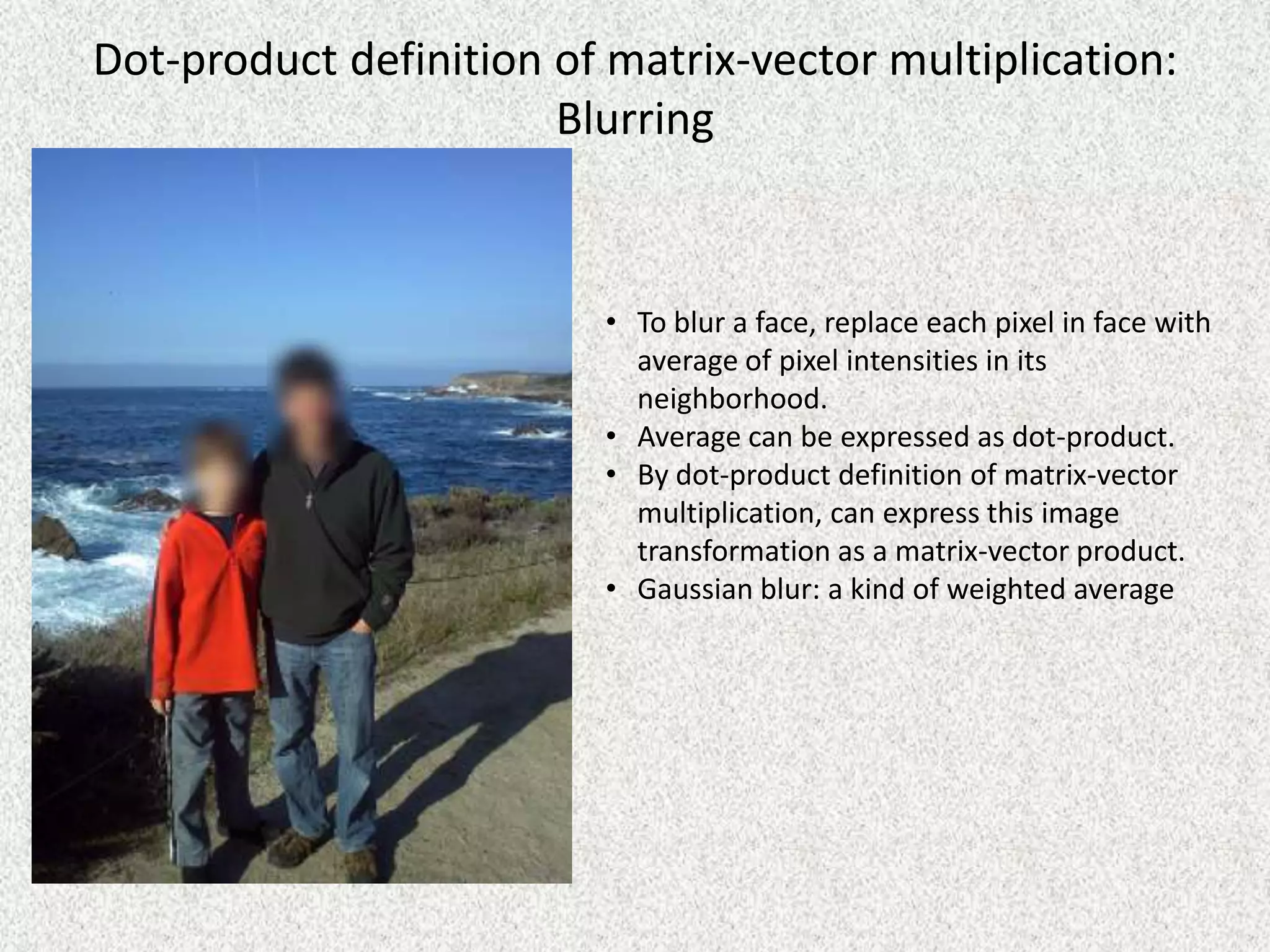 Dot-product definition of matrix-vector multiplication:
Blurring

• To blur a face, replace each pixel in face with
average of pixel intensities in its
neighborhood.
• Average can be expressed as dot-product.
• By dot-product definition of matrix-vector
multiplication, can express this image
transformation as a matrix-vector product.
• Gaussian blur: a kind of weighted average

 