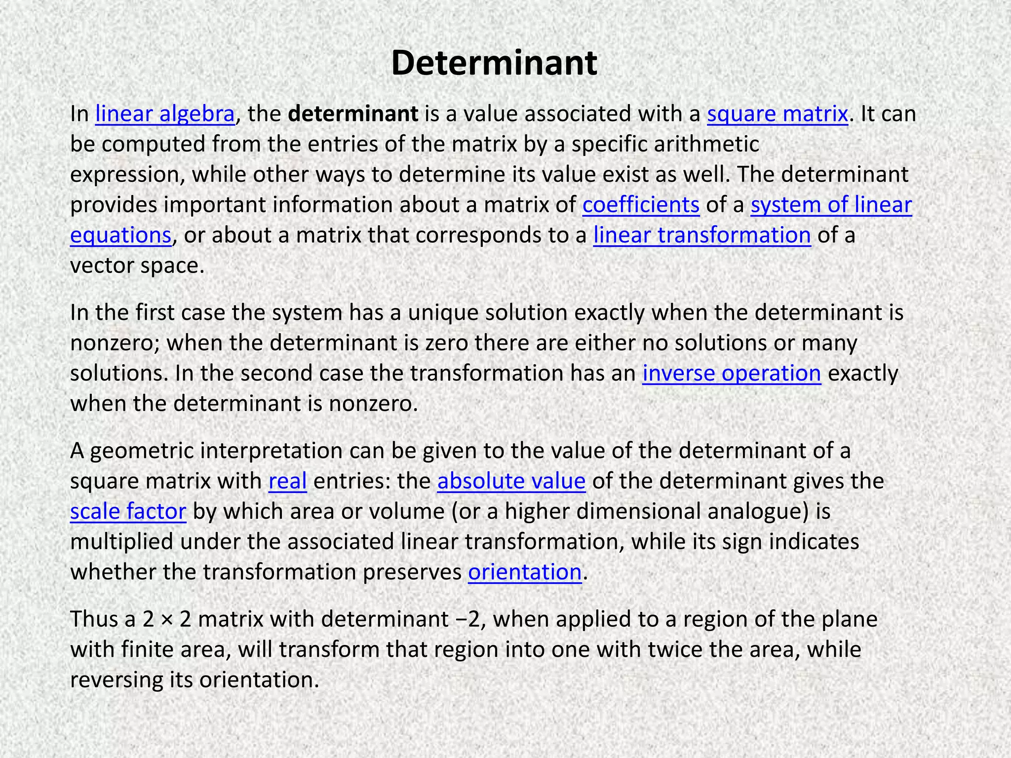 Determinant
In linear algebra, the determinant is a value associated with a square matrix. It can
be computed from the entries of the matrix by a specific arithmetic
expression, while other ways to determine its value exist as well. The determinant
provides important information about a matrix of coefficients of a system of linear
equations, or about a matrix that corresponds to a linear transformation of a
vector space.
In the first case the system has a unique solution exactly when the determinant is
nonzero; when the determinant is zero there are either no solutions or many
solutions. In the second case the transformation has an inverse operation exactly
when the determinant is nonzero.
A geometric interpretation can be given to the value of the determinant of a
square matrix with real entries: the absolute value of the determinant gives the
scale factor by which area or volume (or a higher dimensional analogue) is
multiplied under the associated linear transformation, while its sign indicates
whether the transformation preserves orientation.
Thus a 2 × 2 matrix with determinant −2, when applied to a region of the plane
with finite area, will transform that region into one with twice the area, while
reversing its orientation.

 