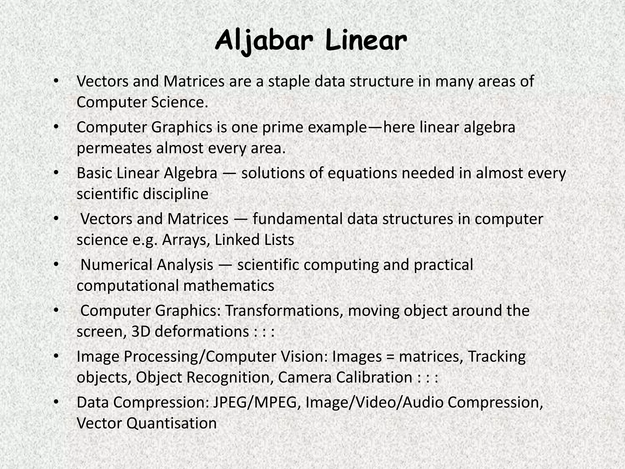 Aljabar Linear
• Vectors and Matrices are a staple data structure in many areas of
Computer Science.
• Computer Graphics is one prime example—here linear algebra
permeates almost every area.
• Basic Linear Algebra — solutions of equations needed in almost every
scientific discipline
• Vectors and Matrices — fundamental data structures in computer
science e.g. Arrays, Linked Lists
• Numerical Analysis — scientific computing and practical
computational mathematics
• Computer Graphics: Transformations, moving object around the
screen, 3D deformations : : :
• Image Processing/Computer Vision: Images = matrices, Tracking
objects, Object Recognition, Camera Calibration : : :
• Data Compression: JPEG/MPEG, Image/Video/Audio Compression,
Vector Quantisation

 