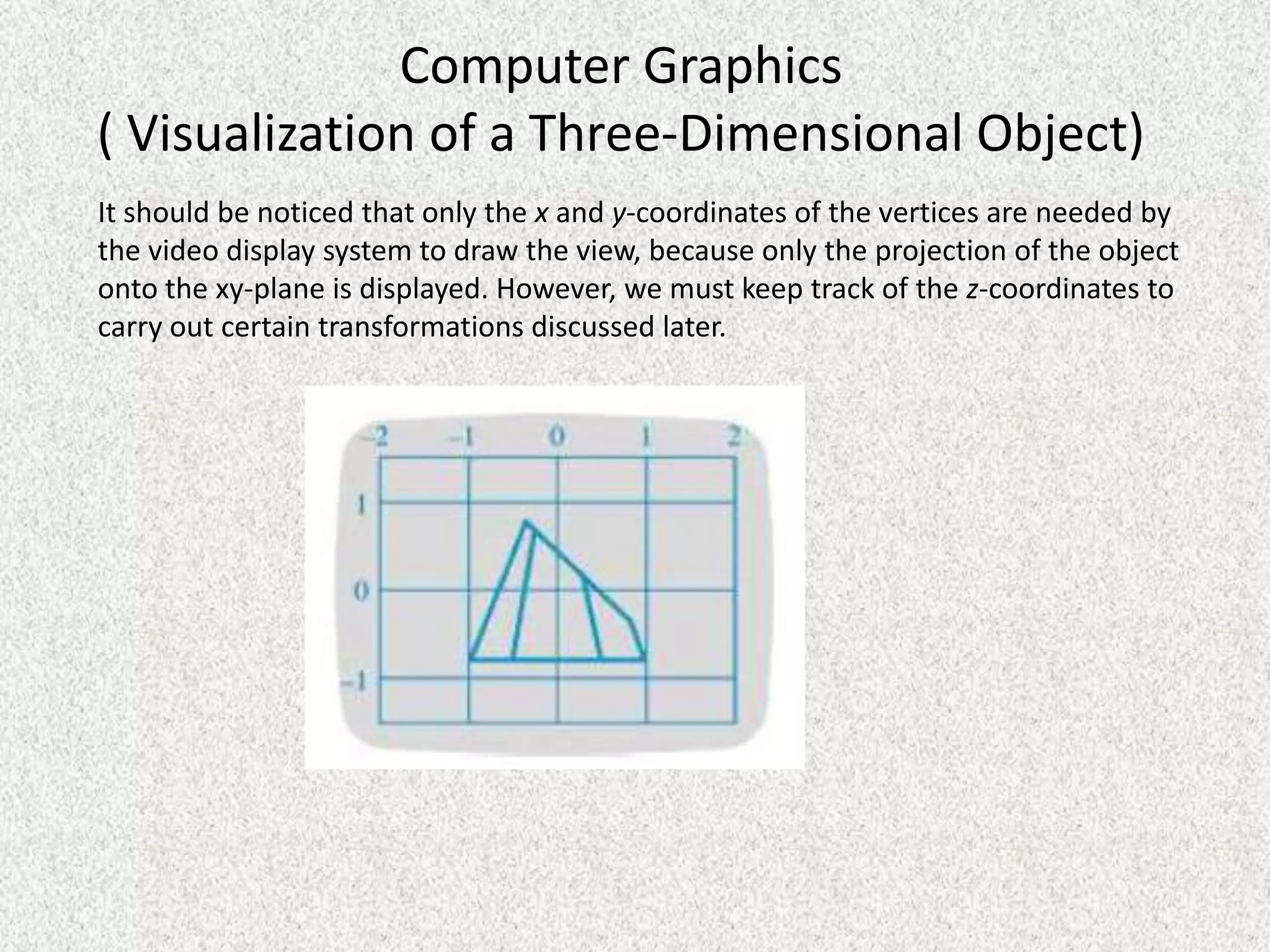Computer Graphics
( Visualization of a Three-Dimensional Object)
It should be noticed that only the x and y-coordinates of the vertices are needed by
the video display system to draw the view, because only the projection of the object
onto the xy-plane is displayed. However, we must keep track of the z-coordinates to
carry out certain transformations discussed later.

 