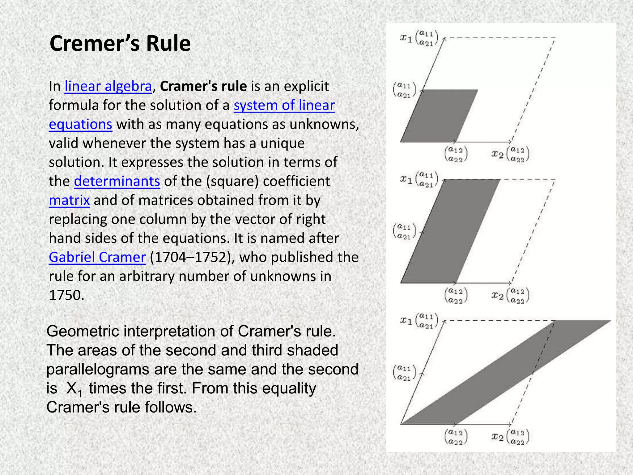 Cremer’s Rule
In linear algebra, Cramer's rule is an explicit
formula for the solution of a system of linear
equations with as many equations as unknowns,
valid whenever the system has a unique
solution. It expresses the solution in terms of
the determinants of the (square) coefficient
matrix and of matrices obtained from it by
replacing one column by the vector of right
hand sides of the equations. It is named after
Gabriel Cramer (1704–1752), who published the
rule for an arbitrary number of unknowns in
1750.

Geometric interpretation of Cramer's rule.
The areas of the second and third shaded
parallelograms are the same and the second
is X1 times the first. From this equality
Cramer's rule follows.

 