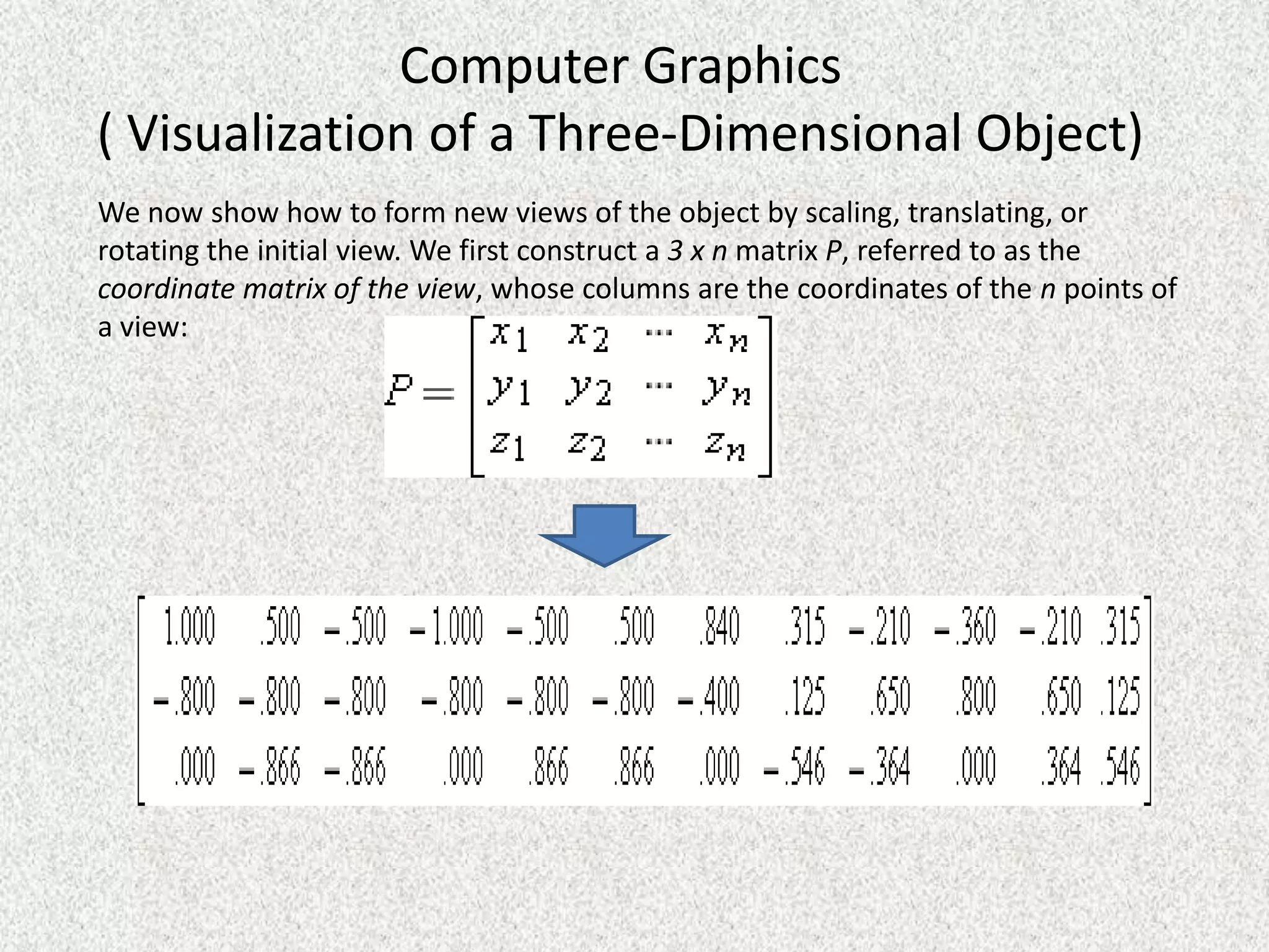 Computer Graphics
( Visualization of a Three-Dimensional Object)
We now show how to form new views of the object by scaling, translating, or
rotating the initial view. We first construct a 3 x n matrix P, referred to as the
coordinate matrix of the view, whose columns are the coordinates of the n points of
a view:

 