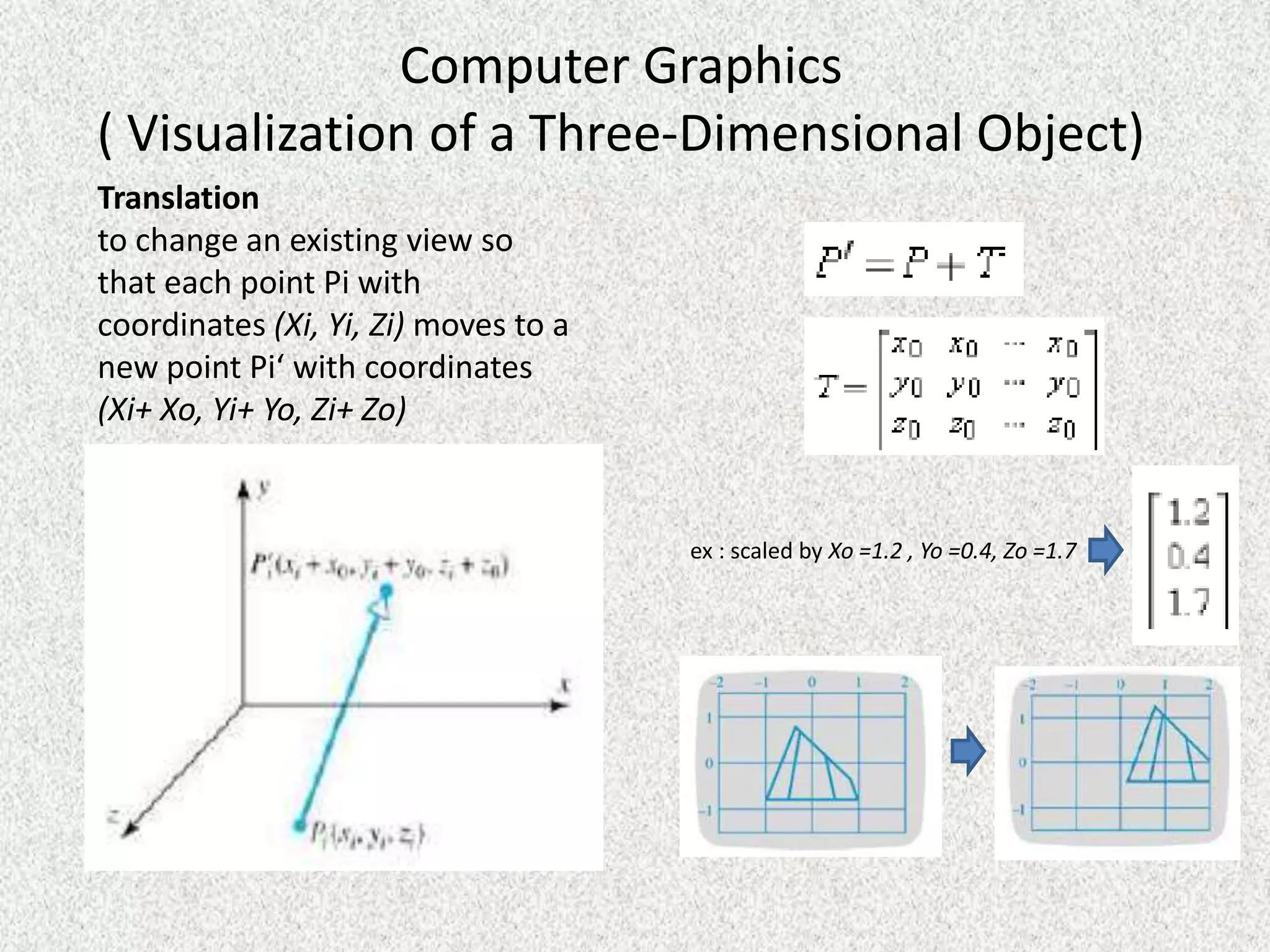 Computer Graphics
( Visualization of a Three-Dimensional Object)
Translation
to change an existing view so
that each point Pi with
coordinates (Xi, Yi, Zi) moves to a
new point Pi‘ with coordinates
(Xi+ Xo, Yi+ Yo, Zi+ Zo)

ex : scaled by Xo =1.2 , Yo =0.4, Zo =1.7

 
