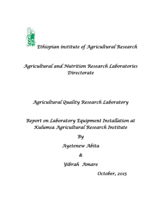 Ethiopian institute of Agricultural Research
Agricultural and Nutrition Research Laboratories
Directorate
Agricultural Quality Research Laboratory
Report on Laboratory Equipment Installation at
Kulumsa Agricultural Research Institute
By
Ayetenew Abita
&
Yibrah Amare
October, 2015
 