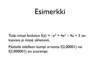 Esimerkki

Tutki missä funktion f(x) = –x3 + 4x2 – 4x + 5 on
kasvava ja missä vähenevä.
Päättele edelleen kumpi arvoista f(2,00001) vai
f(2,000001) on suurempi.
 