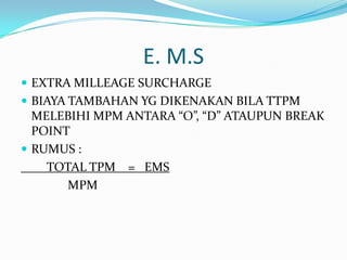 E. M.S
EXTRA MILLEAGE SURCHARGE
BIAYA TAMBAHAN YG DIKENAKAN BILA TTPM
MELEBIHI MPM ANTARA “O”, “D” ATAUPUN BREAK
POINT
RUMUS :
TOTAL TPM = EMS
MPM