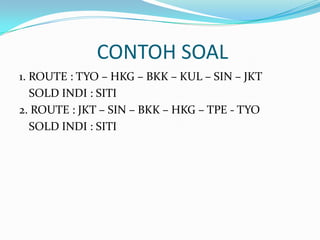 CONTOH SOAL
1. ROUTE : TYO – HKG – BKK – KUL – SIN – JKT
SOLD INDI : SITI
2. ROUTE : JKT – SIN – BKK – HKG – TPE - TYO
SOLD INDI : SITI