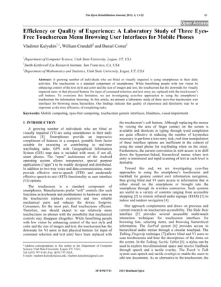 The Open Rehabilitation Journal, 2011, 4, 13-22                                            13

                                                                                                                           Open Access
Efficiency or Quality of Experience: A Laboratory Study of Three Eyes-
Free Touchscreen Menu Browsing User Interfaces for Mobile Phones
Vladimir Kulyukin*,1, William Crandall2 and Daniel Coster3

1
    Department of Computer Science, Utah State University, Logan, UT, USA
2
    Smith-Kettlewell Eye Research Institute, San Francisco, CA, USA
3
    Department of Mathematics and Statistics, Utah State University, Logan, UT, USA

             Abstract: A growing number of individuals who are blind or visually impaired is using smartphones in their daily
             activities. The touchscreen is a standard component of smartphones. While benefitting people with low vision by
             enhancing control of the text style and color and the size of images and text, the touchscreen has the downside for visually
             impaired users in that physical buttons for input of command selection and text entry are replaced with the touchscreen’s
             soft buttons. To overcome this limitation, we are investigating eyes-free approaches to using the smartphone’s
             touchscreen for information browsing. In this article, we present a laboratory study of three eyes-free touchscreen user
             interfaces for browsing menu hierarchies. Our findings indicate that quality of experience and familiarity may be as
             important as the time efficiency of completing tasks.
Keywords: Mobile computing, eyes-free computing, touchscreen gesture interfaces, blindness, visual impairment.

1. INTRODUCTION                                                             the touchscreen’s soft buttons. Although replacing the mouse
                                                                            by voicing the area of finger contact on the screen is
    A growing number of individuals who are blind or
                                                                            available and shortcuts in typing through word completion
visually impaired (VI) are using smartphones in their daily                 are quite effective in reducing the number of keystrokes
activities [1]. Smartphones provide an impressive
                                                                            necessary to perform a text entry task, real time manipulation
compliment of features in a compact, portable form factor
                                                                            of these interface options are inefficient in the context of
suitable for executing or contributing to real-time
                                                                            using the smart phone for wayfinding when on the street.
wayfinding tasks. GPS with Geographical Information
                                                                            Furthermore, the current convention in web access is to drill
System (GIS) map data is included with most, if not all,
                                                                            down the hypertext-linked, hierarchical menus where text
smart phones. The “open” architecture of the Android                        entry is minimized and rapid scanning of text at each level is
operating system allows inexpensive, special purpose
                                                                            desirable.
applications (“apps”) to be readily designed and distributed.
In addition to two-way voice and data communication, many                       Toward this end, we are investigating eyes-free
provide effective text-to-speech (TTS) and moderately                       approaches to using the smartphone’s touchscreen and
effective speech-to-text (STT) functionality as user interface              trackball for gesture control over information navigation,
(UI) options.                                                               thus giving blind and VI users access to information that is
                                                                            either stored on the smartphone or brought into the
   The touchscreen is a standard component of
                                                                            smartphone through its wireless connection. Such systems
smartphones. Manufacturers prefer “soft” controls (for such
                                                                            are useful in a variety of contexts ranging from accessible
functions as keyboards and pushbuttons) to hardware ones as
                                                                            shopping [2] to remote infrared audio signage (RIAS) [3] to
the touchscreen replaces expensive and less reliable
                                                                            indoor and outdoor navigation [4].
mechanical parts and reduces the device footprint.
Consumers, for the most part, find touchscreens efficient.                      Our approach complements and draws on previous and
Therefore, one should expect to see relatively more                         current research on touchscreen accessibility. The Slide Rule
touchscreens on phones with the possibility that mechanical                 interface [5] provides several accessible multi-touch
controls may disappear altogether. While benefitting people                 interaction techniques for touchscreen interfaces for
with low vision by enhancing control of the text style and                  browsing lists, selecting items, and browsing hierarchical
color and the size of images and text, the touchscreen has the              information. The EarPod system [6] provides access to
downside for VI users in that physical buttons for input of                 hierarchical audio menus through a circular touchpad. The
command selection and text entry have been replaced with                    Talking Fingertip technique [7] allows blind and VI users to
                                                                            scan touchscreens and hear the descriptions of the items on
                                                                            the screen. In the Talking Tactile Tablet [8], a stylus can be
*Address correspondence to this author at the Department of Computer        used to explore two-dimensional space and receive feedback
Science, Utah State University, Logan, UT, USA;                             through speech and a tactile overlay. The Touch 'n Talk
Tel: (435) 797-8163; Fax: (435) 797-3265;
E-mails: vladimir.kulyukin@usu.edu, vladimir.kulyukin@gmail.com
                                                                            system uses speech and tactile overlays to enable the users to
                                                                            edit text documents. As an alternative to the touchscreen, the


                                                         1874-9437/11       2011 Bentham Open
 